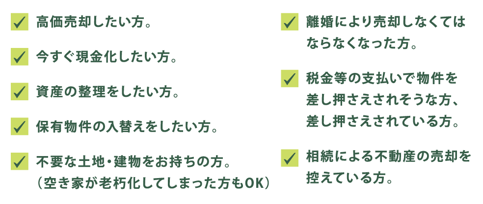 ・高価売却したい方。
・離婚により売却しなくてはならなくなった方。
・今すぐ現金化したい方。
・税金等の支払いで物件を差し押さえられそうな方、差し押さえされている方。
・保有物件の入替えをしたい方。
・不要な土地・建物をお持ちの方
・相続による不動産の売却を控えている方
